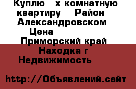 Куплю 2-х комнатную квартиру  › Район ­ -Александровском › Цена ­ 1 500 000 - Приморский край, Находка г. Недвижимость »    